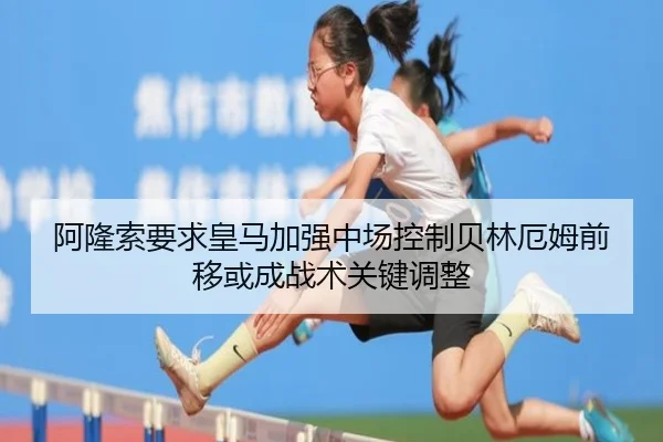 阿隆索要求皇马加强中场控制贝林厄姆前移或成战术关键调整